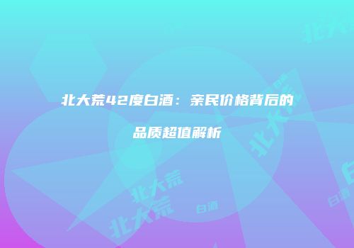 北大荒42度白酒：亲民价格背后的品质超值解析