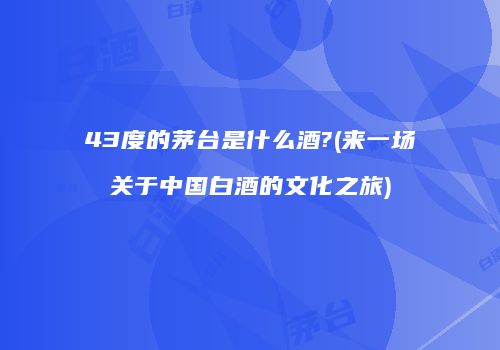 43度的茅台是什么酒?(来一场关于中国白酒的文化之旅)