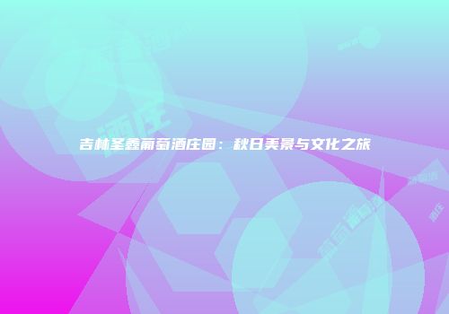 吉林圣鑫葡萄酒庄园：秋日美景与文化之旅