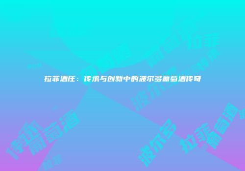 拉菲酒庄：传承与创新中的波尔多葡萄酒传奇