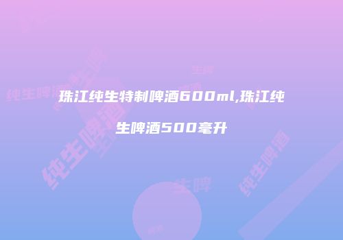 珠江纯生特制啤酒600ml,珠江纯生啤酒500毫升