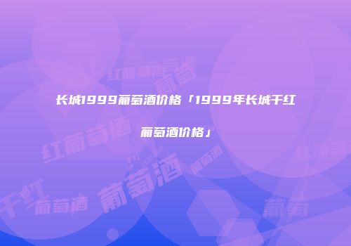 长城1999葡萄酒价格「1999年长城干红葡萄酒价格」