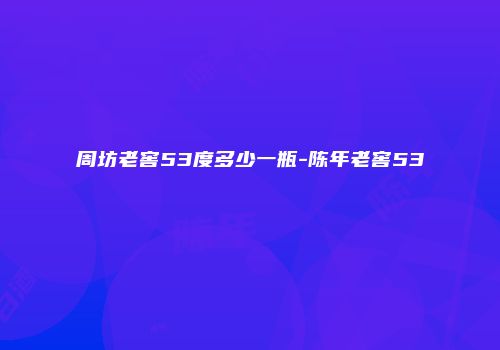 周坊老窖53度多少一瓶-陈年老窖53