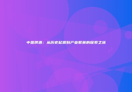 中国啤酒：从历史起源到产业繁荣的探索之旅