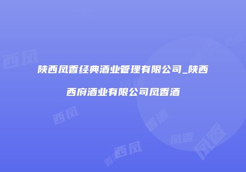 陕西凤香经典酒业管理有限公司_陕西西府酒业有限公司凤香酒