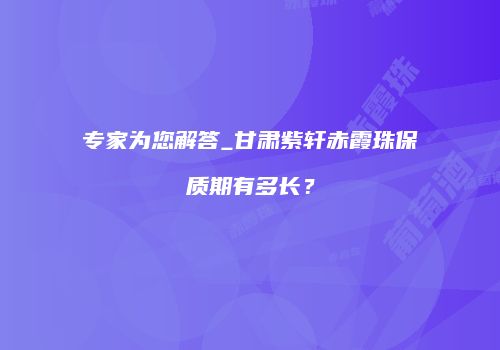 专家为您解答_甘肃紫轩赤霞珠保质期有多长？