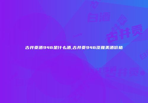 古井贡酒946是什么酒,古井贡946淡雅美酒价格