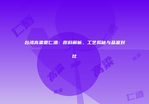 台湾高粱薏仁酒：原料解析、工艺揭秘与品鉴对比