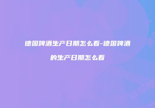 德国啤酒生产日期怎么看-德国啤酒的生产日期怎么看
