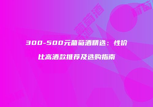 300-500元葡萄酒精选：性价比高酒款推荐及选购指南