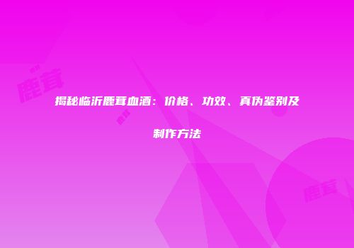 揭秘临沂鹿茸血酒：价格、功效、真伪鉴别及制作方法