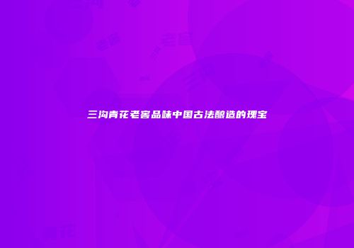 三沟青花老窖品味中国古法酿造的瑰宝