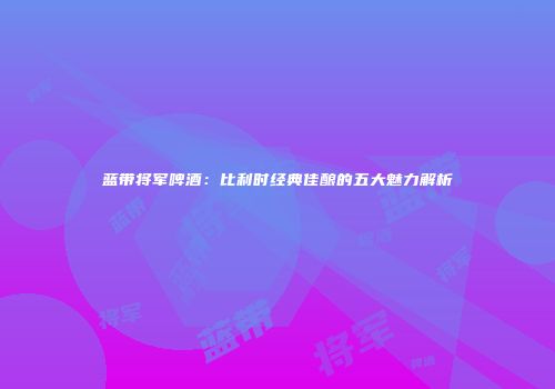 蓝带将军啤酒：比利时经典佳酿的五大魅力解析