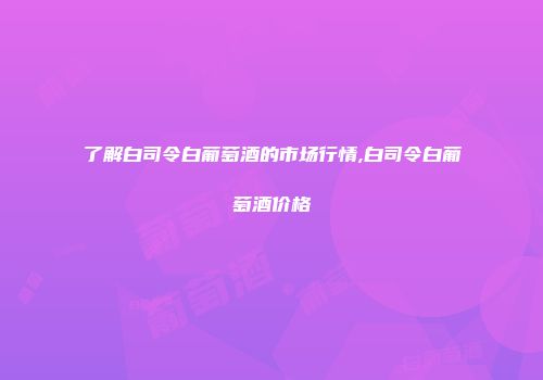 了解白司令白葡萄酒的市场行情,白司令白葡萄酒价格