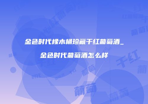 金色时代橡木桶珍藏干红葡萄酒_金色时代葡萄酒怎么样