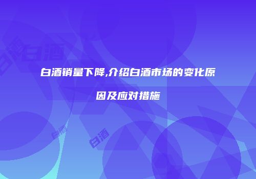 白酒销量下降,介绍白酒市场的变化原因及应对措施