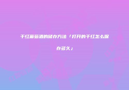 干红葡萄酒的储存方法「打开的干红怎么保存多久」