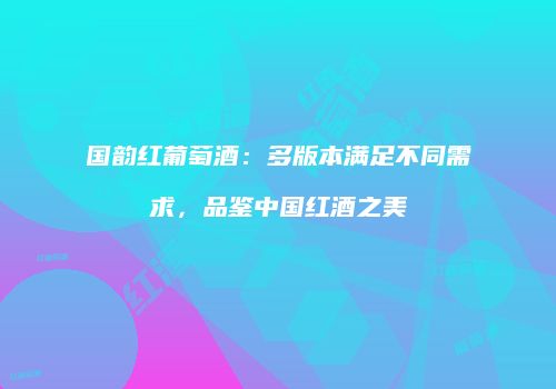国韵红葡萄酒：多版本满足不同需求，品鉴中国红酒之美