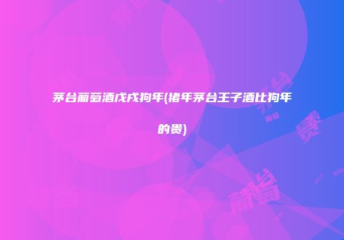 茅台葡萄酒戊戌狗年(猪年茅台王子酒比狗年的贵)