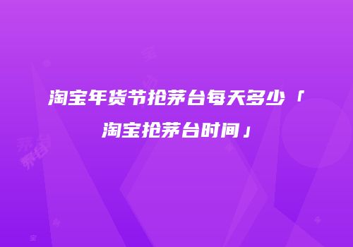 淘宝年货节抢茅台每天多少「淘宝抢茅台时间」