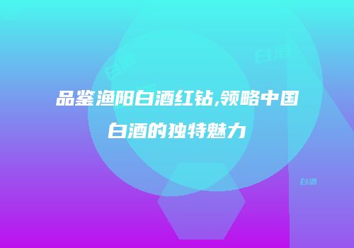 品鉴渔阳白酒红钻,领略中国白酒的独特魅力