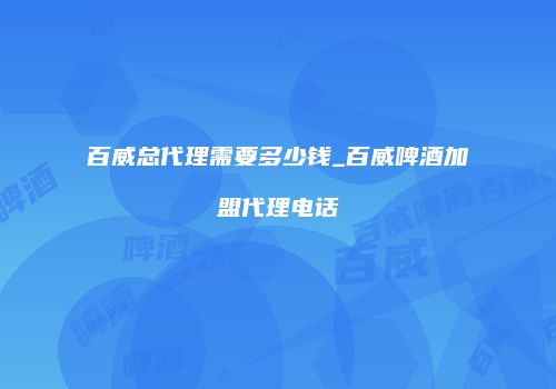 百威总代理需要多少钱_百威啤酒加盟代理电话