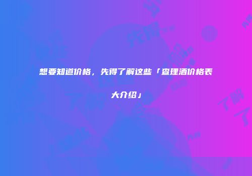 想要知道价格，先得了解这些「查理酒价格表大介绍」
