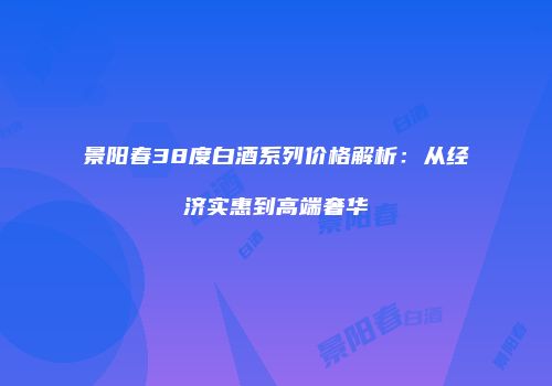 景阳春38度白酒系列价格解析：从经济实惠到高端奢华