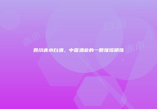 四川赤水白酒，中国酒业的一颗璀璨明珠