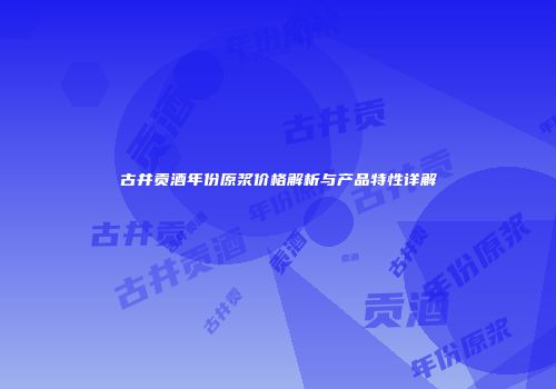 古井贡酒年份原浆价格解析与产品特性详解