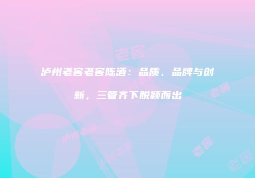 泸州老窖老窖陈酒：品质、品牌与创新，三管齐下脱颖而出