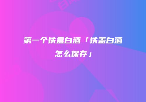 第一个铁盒白酒「铁盖白酒怎么保存」