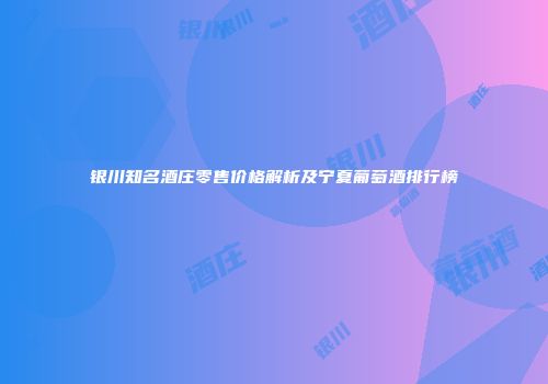 银川知名酒庄零售价格解析及宁夏葡萄酒排行榜