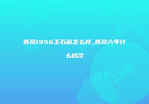 西凤1956玉石藏怎么样_西凤六年什么档次