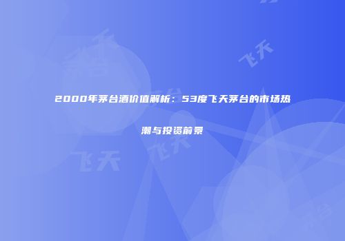 2000年茅台酒价值解析：53度飞天茅台的市场热潮与投资前景