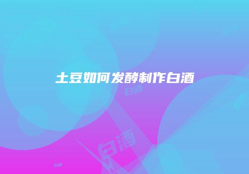 土豆如何发酵制作白酒