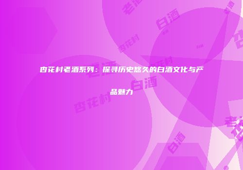 杏花村老酒系列：探寻历史悠久的白酒文化与产品魅力