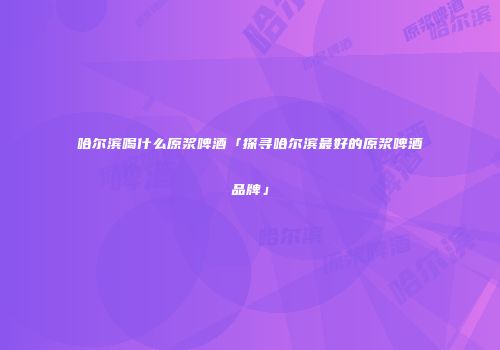 哈尔滨喝什么原浆啤酒「探寻哈尔滨最好的原浆啤酒品牌」