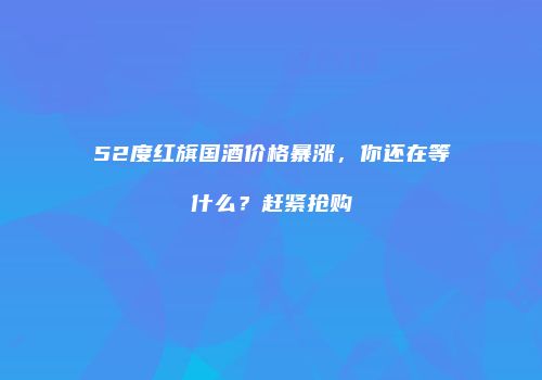 52度红旗国酒价格暴涨，你还在等什么？赶紧抢购
