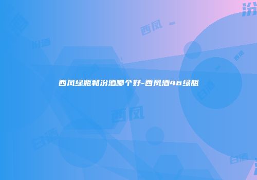 西凤绿瓶和汾酒哪个好-西凤酒46绿瓶