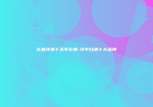古秦洋酒十五年价格-汉中白酒十大品牌