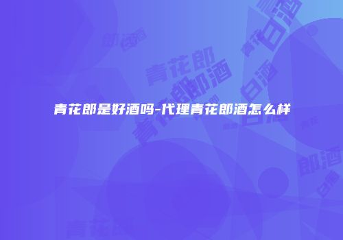 青花郎是好酒吗-代理青花郎酒怎么样