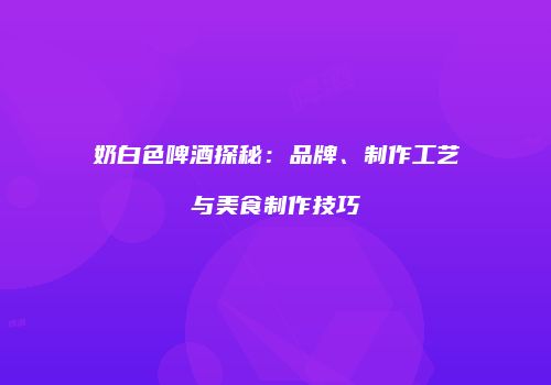 奶白色啤酒探秘：品牌、制作工艺与美食制作技巧
