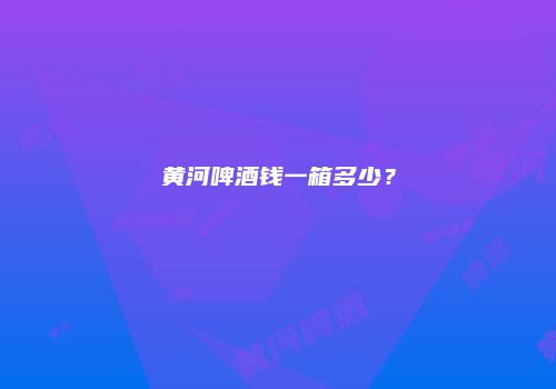 黄河啤酒钱一箱多少？