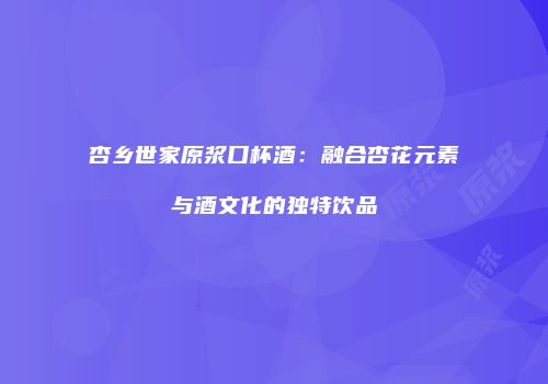 杏乡世家原浆口杯酒：融合杏花元素与酒文化的独特饮品