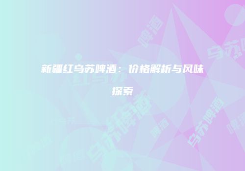 新疆红乌苏啤酒：价格解析与风味探索