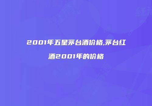 2001年五星茅台酒价格,茅台红酒2001年的价格