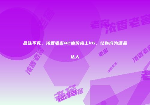 品味不凡，浓香老窖42度价格上k6，让你成为酒品达人