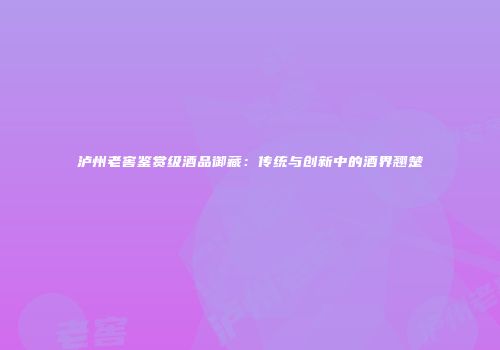 泸州老窖鉴赏级酒品御藏：传统与创新中的酒界翘楚