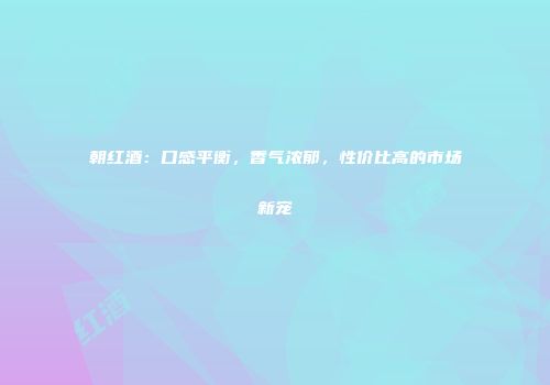 朝红酒：口感平衡，香气浓郁，性价比高的市场新宠